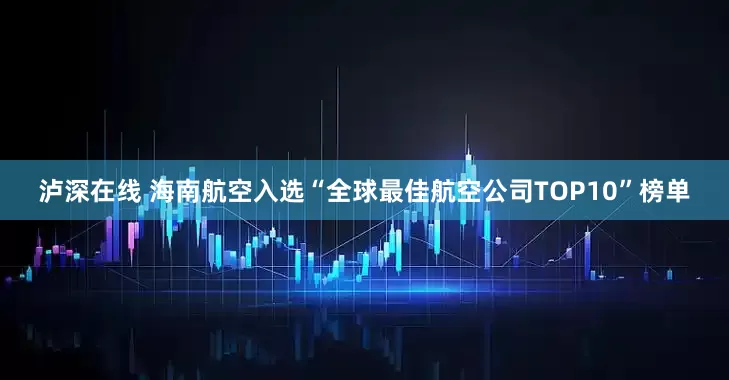 泸深在线 海南航空入选“全球最佳航空公司TOP10”榜单