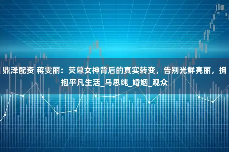 鼎泽配资 蒋雯丽：荧幕女神背后的真实转变，告别光鲜亮丽，拥抱平凡生活_马思纯_婚姻_观众