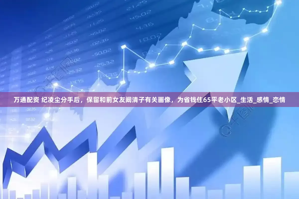 万通配资 纪凌尘分手后，保留和前女友阚清子有关画像，为省钱住65平老小区_生活_感情_恋情