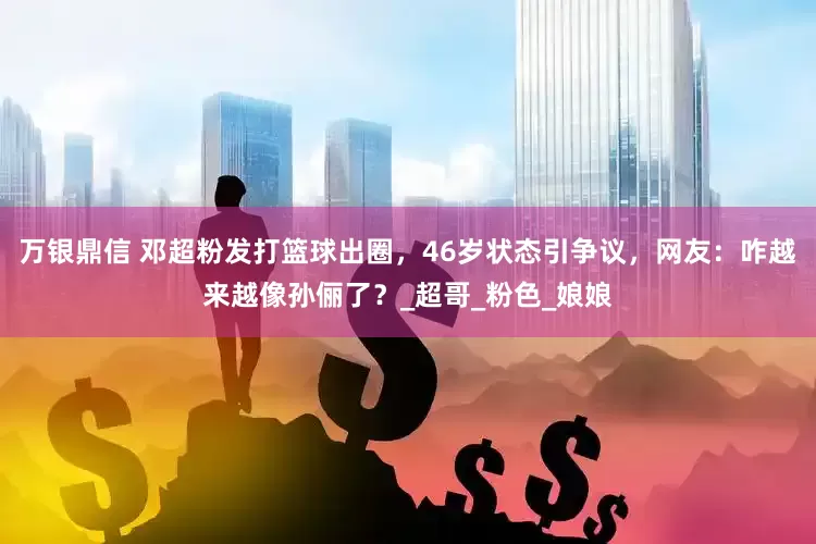 万银鼎信 邓超粉发打篮球出圈，46岁状态引争议，网友：咋越来越像孙俪了？_超哥_粉色_娘娘