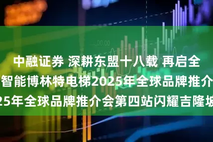 中融证券 深耕东盟十八载 再启全球新征程！远大智能博林特电梯2025年全球品牌推介会第四站闪耀吉隆坡