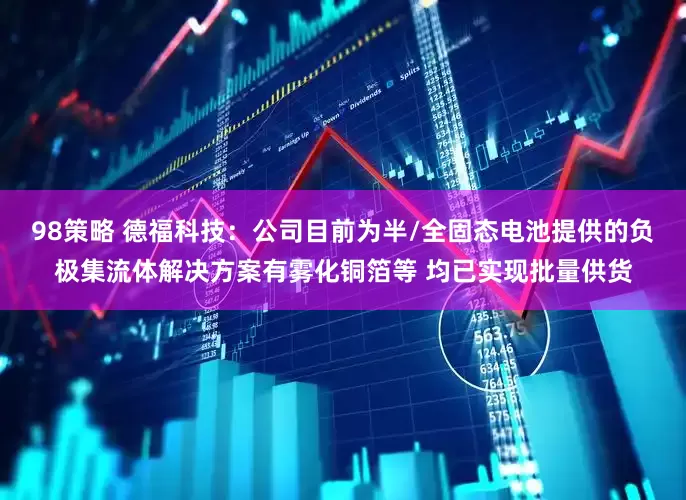 98策略 德福科技：公司目前为半/全固态电池提供的负极集流体解决方案有雾化铜箔等 均已实现批量供货