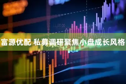 富源优配 私募调研聚焦小盘成长风格