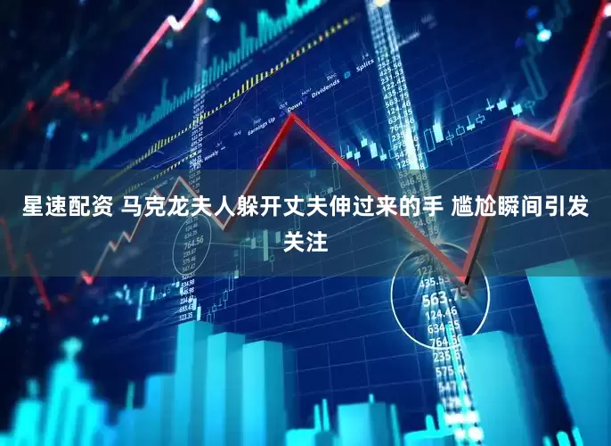 星速配资 马克龙夫人躲开丈夫伸过来的手 尴尬瞬间引发关注