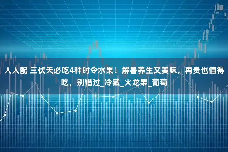 人人配 三伏天必吃4种时令水果！解暑养生又美味，再贵也值得吃，别错过_冷藏_火龙果_葡萄
