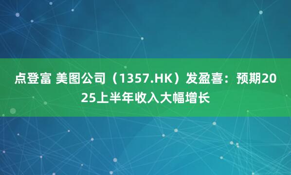 点登富 美图公司（1357.HK）发盈喜：预期2025上半年收入大幅增长