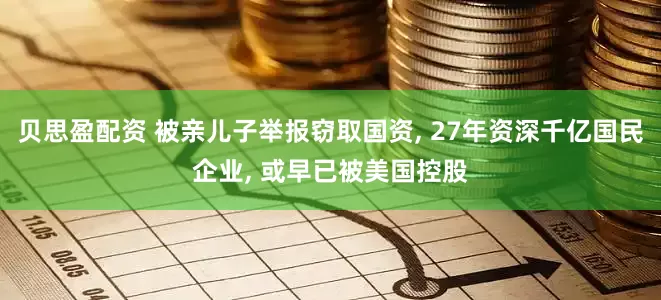 贝思盈配资 被亲儿子举报窃取国资, 27年资深千亿国民企业, 或早已被美国控股