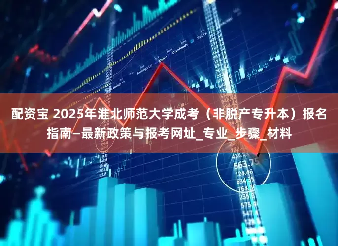 配资宝 2025年淮北师范大学成考（非脱产专升本）报名指南—最新政策与报考网址_专业_步骤_材料