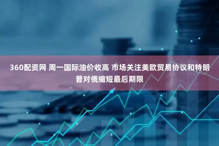 360配资网 周一国际油价收高 市场关注美欧贸易协议和特朗普对俄缩短最后期限