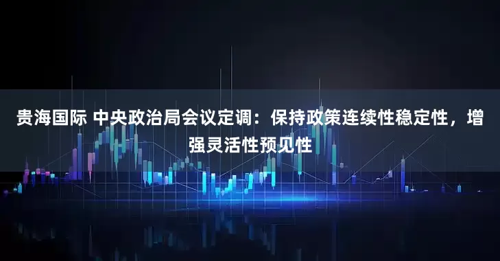 贵海国际 中央政治局会议定调：保持政策连续性稳定性，增强灵活性预见性