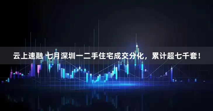 云上速融 七月深圳一二手住宅成交分化，累计超七千套！