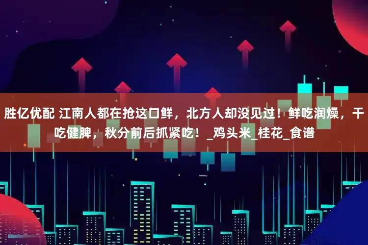 胜亿优配 江南人都在抢这口鲜，北方人却没见过！鲜吃润燥，干吃健脾，秋分前后抓紧吃！_鸡头米_桂花_食谱