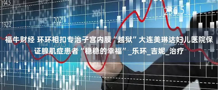 福牛财经 环环相扣专治子宫内膜“越狱”大连美琳达妇儿医院保证腺肌症患者“稳稳的幸福”_乐环_吉妮_治疗