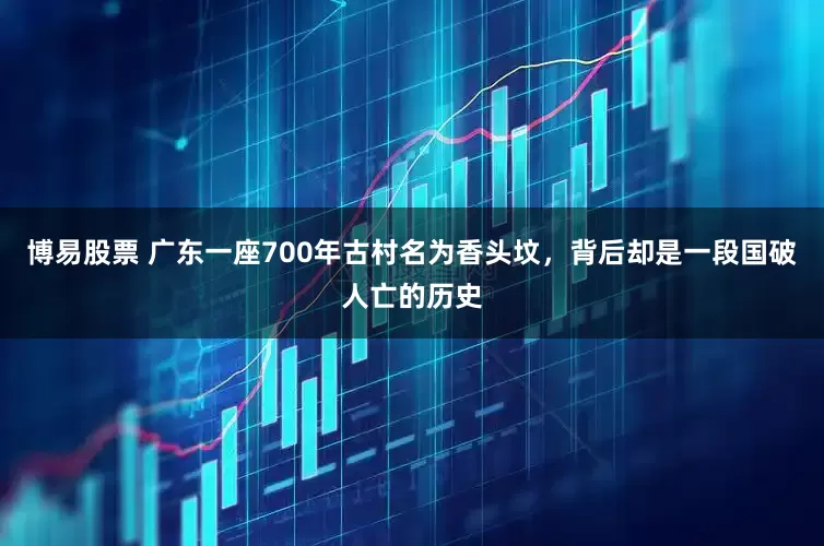 博易股票 广东一座700年古村名为香头坟，背后却是一段国破人亡的历史