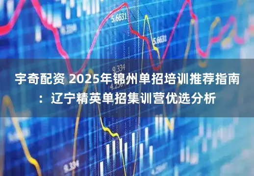 宇奇配资 2025年锦州单招培训推荐指南：辽宁精英单招集训营优选分析
