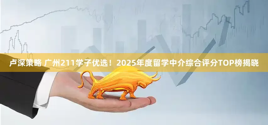 卢深策略 广州211学子优选！2025年度留学中介综合评分TOP榜揭晓