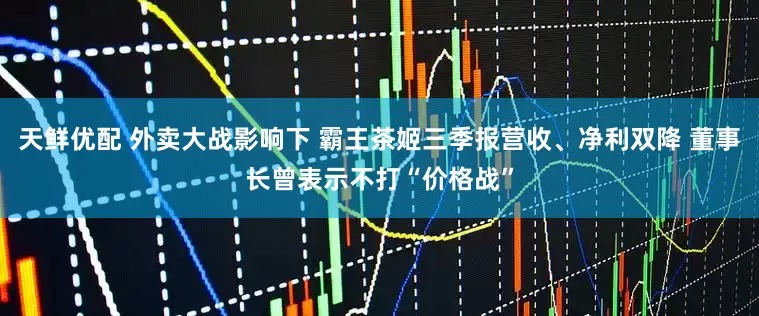 天鲜优配 外卖大战影响下 霸王茶姬三季报营收、净利双降 董事长曾表示不打“价格战”