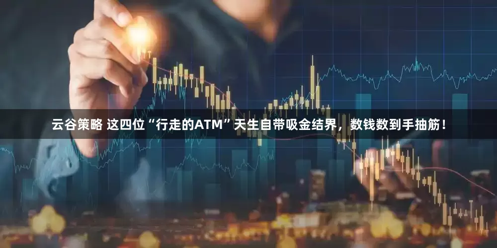 云谷策略 这四位“行走的ATM”天生自带吸金结界，数钱数到手抽筋！