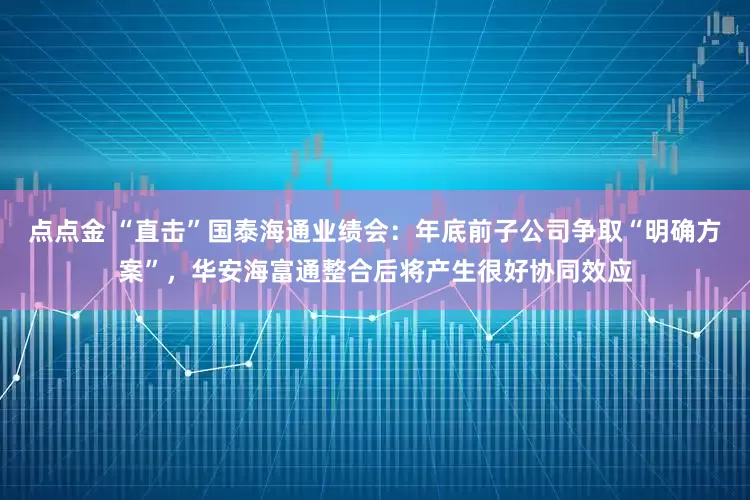 点点金 “直击”国泰海通业绩会：年底前子公司争取“明确方案”，华安海富通整合后将产生很好协同效应