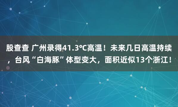 股查查 广州录得41.3℃高温！未来几日高温持续，台风“白海豚”体型变大，面积近似13个浙江！
